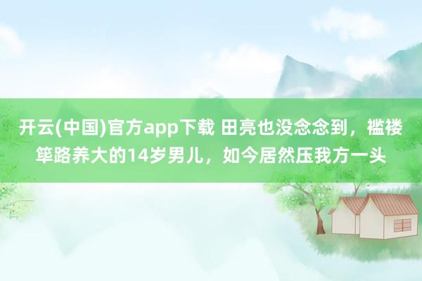 开云(中国)官方app下载 田亮也没念念到，褴褛筚路养大的14岁男儿，如今居然压我方一头