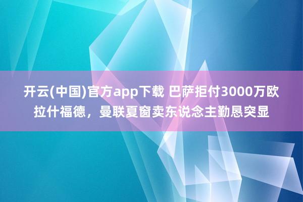 开云(中国)官方app下载 巴萨拒付3000万欧拉什福德，曼联夏窗卖东说念主勤恳突显