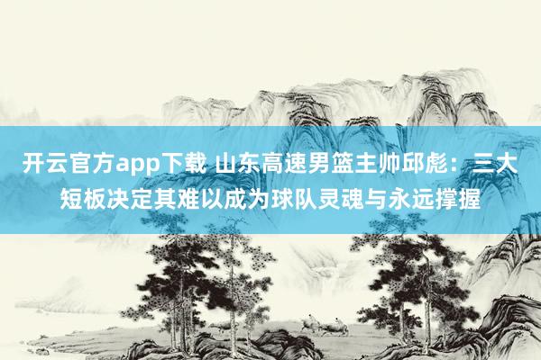 开云官方app下载 山东高速男篮主帅邱彪：三大短板决定其难以成为球队灵魂与永远撑握