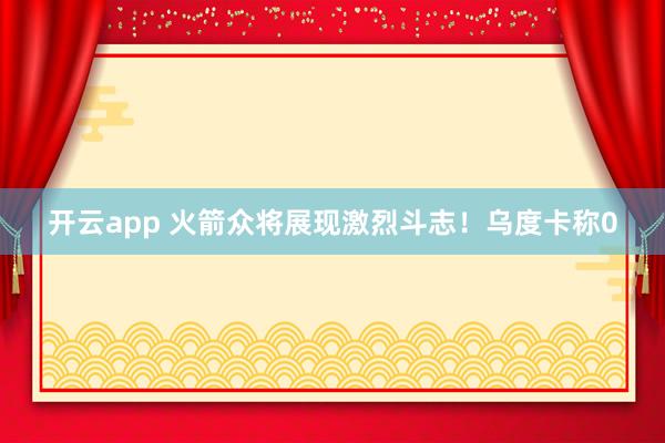 开云app 火箭众将展现激烈斗志！乌度卡称0