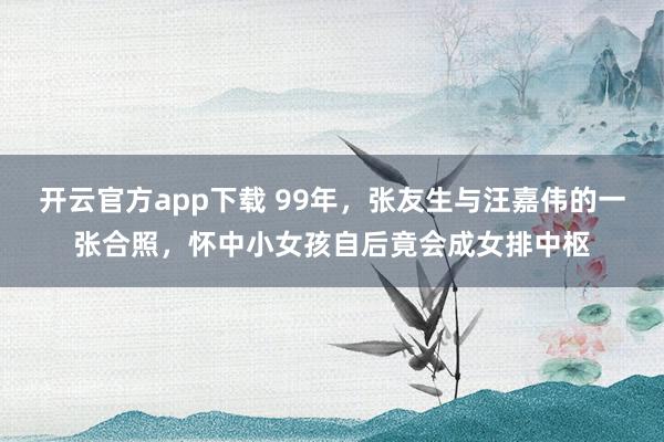 开云官方app下载 99年，张友生与汪嘉伟的一张合照，怀中小女孩自后竟会成女排中枢