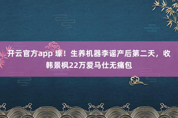 开云官方app 壕！生养机器李谣产后第二天，收韩景枫22万爱马仕无痛包