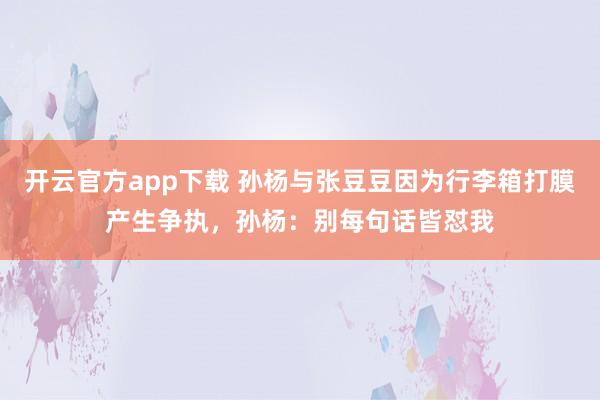 开云官方app下载 孙杨与张豆豆因为行李箱打膜产生争执，孙杨：别每句话皆怼我