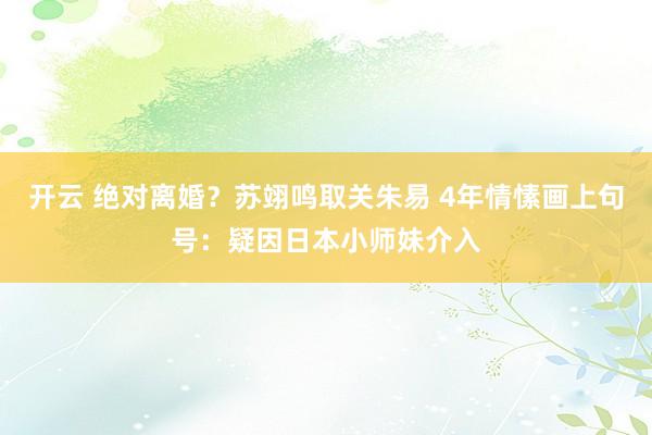 开云 绝对离婚？苏翊鸣取关朱易 4年情愫画上句号：疑因日本小师妹介入