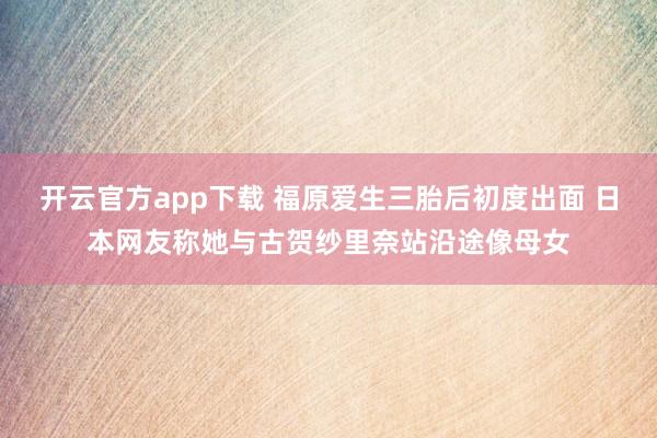 开云官方app下载 福原爱生三胎后初度出面 日本网友称她与古贺纱里奈站沿途像母女