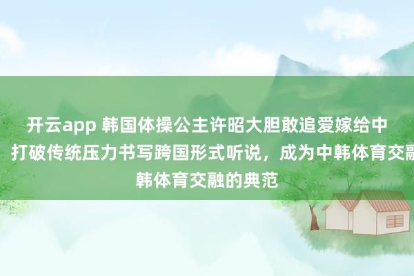 开云app 韩国体操公主许昭大胆敢追爱嫁给中国冠军，打破传统压力书写跨国形式听说，成为中韩体育交融的典范