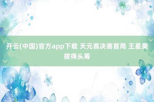 开云(中国)官方app下载 天元赛决赛首局 王星昊拔得头筹