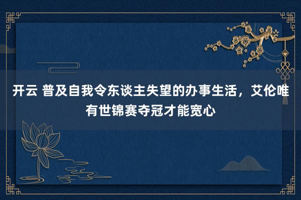 开云 普及自我令东谈主失望的办事生活，艾伦唯有世锦赛夺冠才能宽心