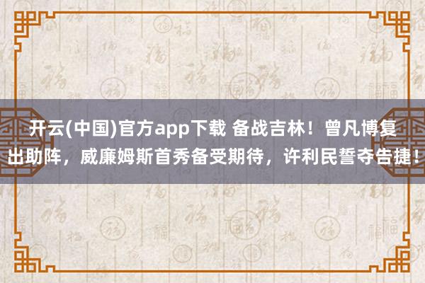 开云(中国)官方app下载 备战吉林！曾凡博复出助阵，威廉姆斯首秀备受期待，许利民誓夺告捷！