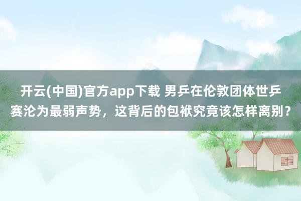 开云(中国)官方app下载 男乒在伦敦团体世乒赛沦为最弱声势，这背后的包袱究竟该怎样离别？