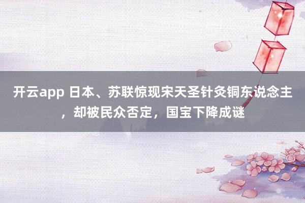 开云app 日本、苏联惊现宋天圣针灸铜东说念主，却被民众否定，国宝下降成谜