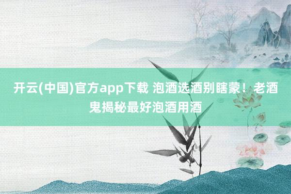 开云(中国)官方app下载 泡酒选酒别瞎蒙！老酒鬼揭秘最好泡酒用酒