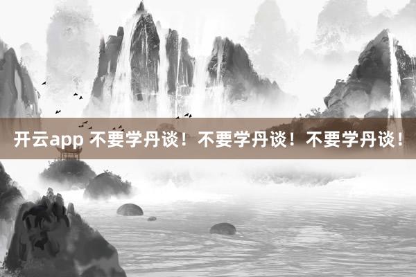开云app 不要学丹谈！不要学丹谈！不要学丹谈！