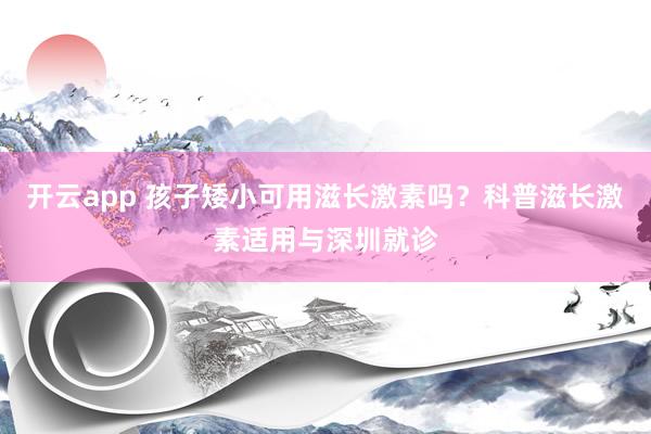 开云app 孩子矮小可用滋长激素吗？科普滋长激素适用与深圳就诊