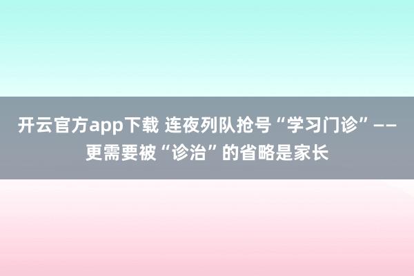 开云官方app下载 连夜列队抢号“学习门诊”——更需要被“诊治”的省略是家长
