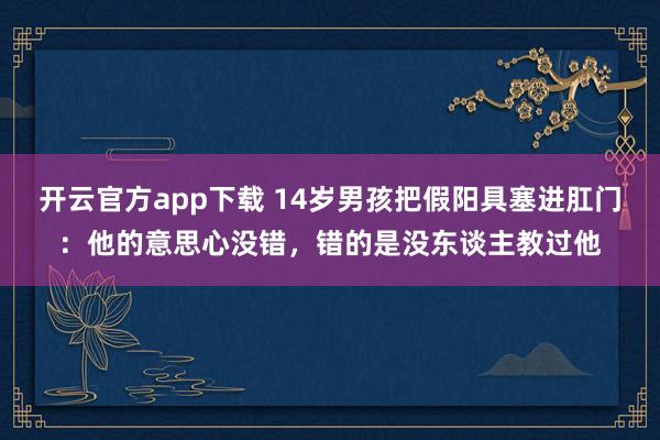 开云官方app下载 14岁男孩把假阳具塞进肛门：他的意思心没错，错的是没东谈主教过他