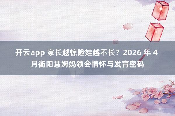 开云app 家长越惊险娃越不长？2026 年 4 月衡阳慧姆妈领会情怀与发育密码