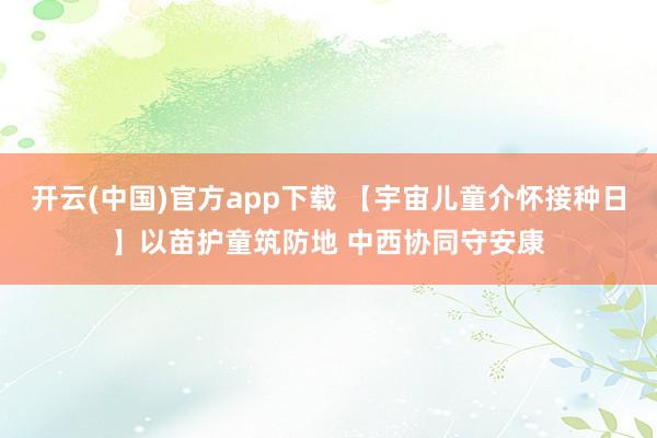 开云(中国)官方app下载 【宇宙儿童介怀接种日】以苗护童筑防地 中西协同守安康