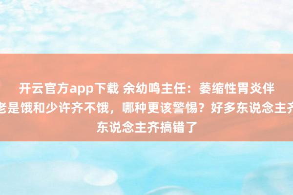 开云官方app下载 余幼鸣主任：萎缩性胃炎伴肠化，老是饿和少许齐不饿，哪种更该警惕？好多东说念主齐搞错了