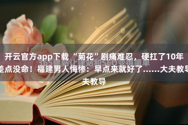开云官方app下载 “菊花”剧痛难忍，硬扛了10年差点没命！福建男人悔惨：早点来就好了......大夫教导