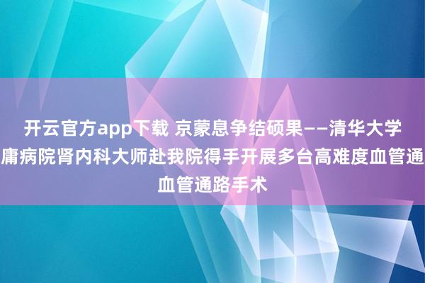 开云官方app下载 京蒙息争结硕果——清华大学第一附庸病院肾内科大师赴我院得手开展多台高难度血管通路手术