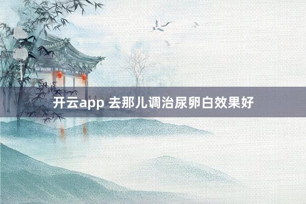 开云app 去那儿调治尿卵白效果好