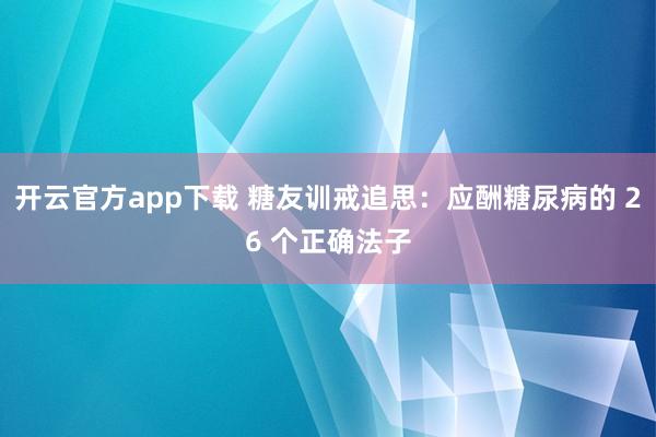 开云官方app下载 糖友训戒追思：应酬糖尿病的 26 个正确法子