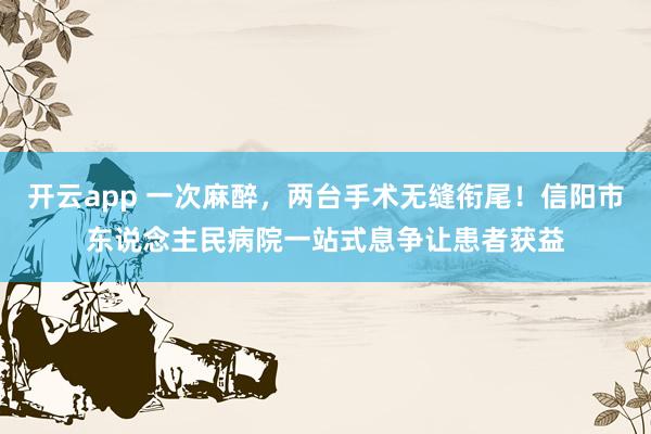 开云app 一次麻醉，两台手术无缝衔尾！信阳市东说念主民病院一站式息争让患者获益