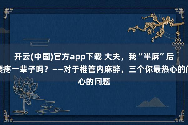 开云(中国)官方app下载 大夫，我“半麻”后会腰疼一辈子吗？——对于椎管内麻醉，三个你最热心的问题
