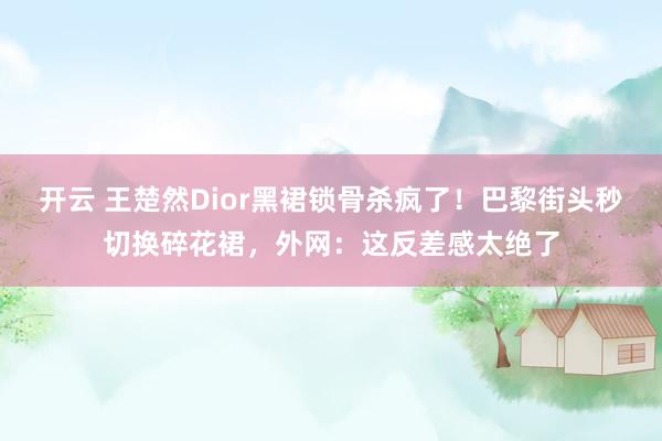 开云 王楚然Dior黑裙锁骨杀疯了！巴黎街头秒切换碎花裙，外网：这反差感太绝了