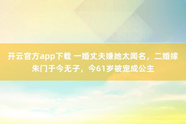 开云官方app下载 一婚丈夫嫌她太闻名，二婚嫁朱门于今无子，今61岁被宠成公主