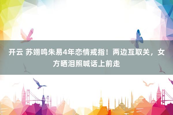 开云 苏翊鸣朱易4年恋情戒指！两边互取关，女方晒泪照喊话上前走