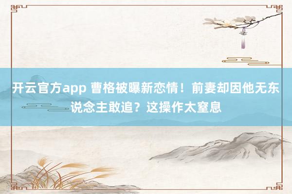 开云官方app 曹格被曝新恋情！前妻却因他无东说念主敢追？这操作太窒息