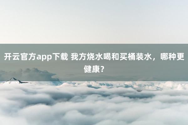 开云官方app下载 我方烧水喝和买桶装水，哪种更健康？