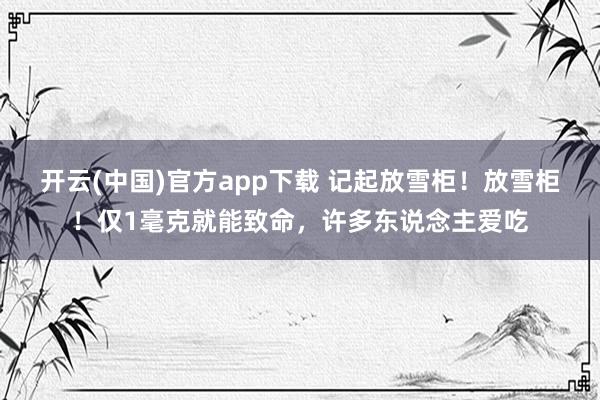 开云(中国)官方app下载 记起放雪柜！放雪柜！仅1毫克就能致命，许多东说念主爱吃