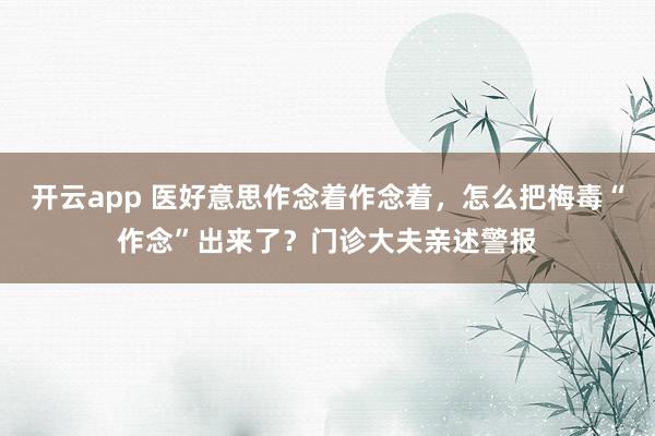 开云app 医好意思作念着作念着，怎么把梅毒“作念”出来了？门诊大夫亲述警报