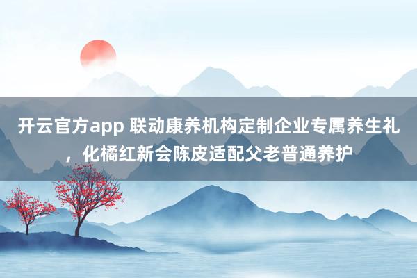 开云官方app 联动康养机构定制企业专属养生礼，化橘红新会陈皮适配父老普通养护