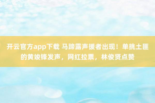 开云官方app下载 马蹄露声援者出现！单挑土匪的黄竣锋发声，网红拉票，林俊贤点赞