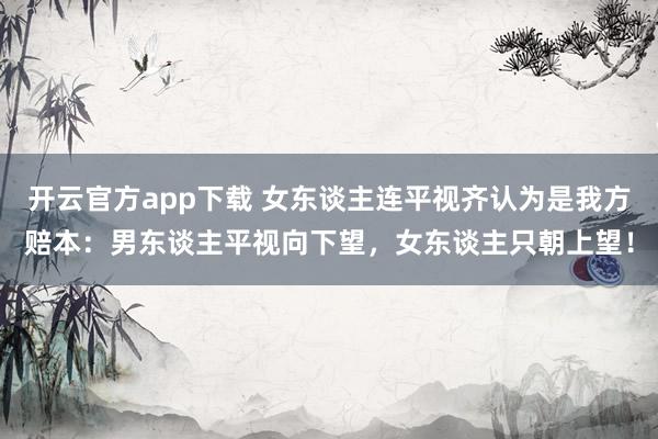 开云官方app下载 女东谈主连平视齐认为是我方赔本：男东谈主平视向下望，女东谈主只朝上望！