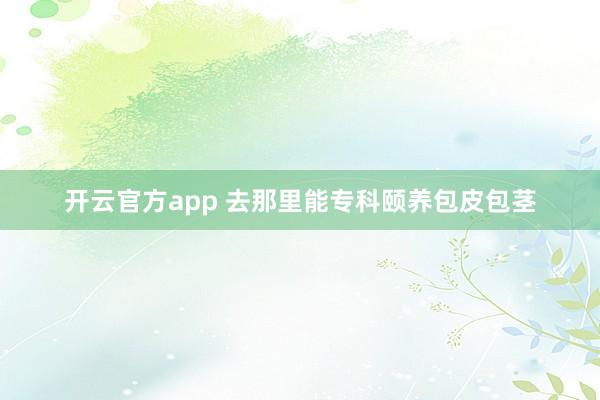 开云官方app 去那里能专科颐养包皮包茎