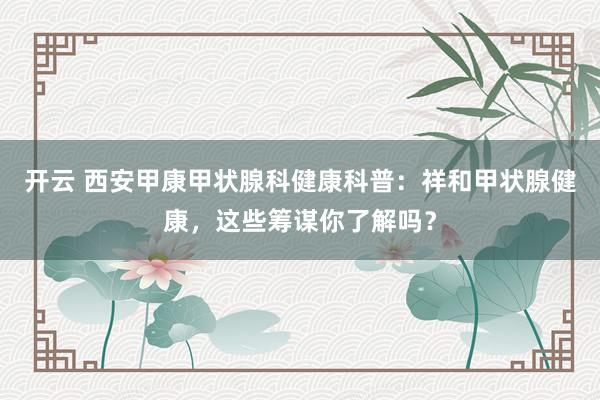 开云 西安甲康甲状腺科健康科普：祥和甲状腺健康，这些筹谋你了解吗？