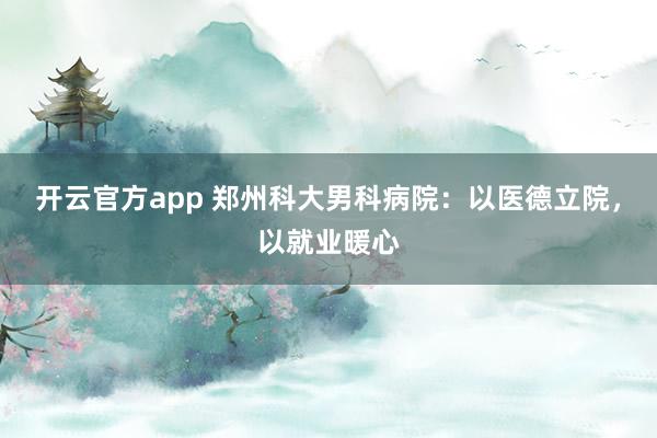 开云官方app 郑州科大男科病院：以医德立院，以就业暖心