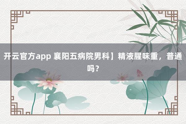 开云官方app 襄阳五病院男科】精液腥味重，普通吗？
