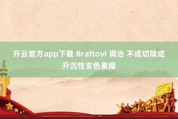 开云官方app下载 Braftovi 调治 不成切除或升沉性玄色素瘤