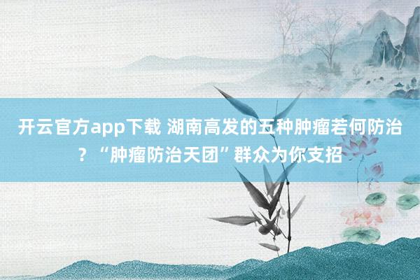 开云官方app下载 湖南高发的五种肿瘤若何防治？“肿瘤防治天团”群众为你支招