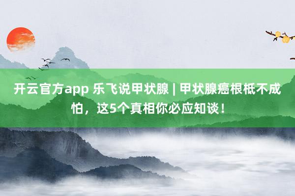 开云官方app 乐飞说甲状腺 | 甲状腺癌根柢不成怕，这5个真相你必应知谈！