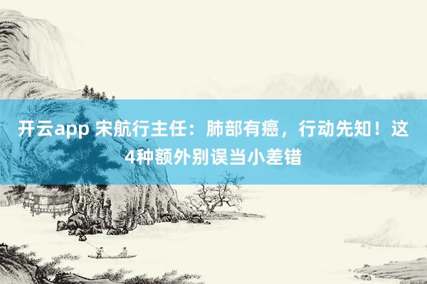 开云app 宋航行主任：肺部有癌，行动先知！这4种额外别误当小差错