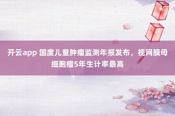开云app 国度儿童肿瘤监测年报发布，视网膜母细胞瘤5年生计率最高