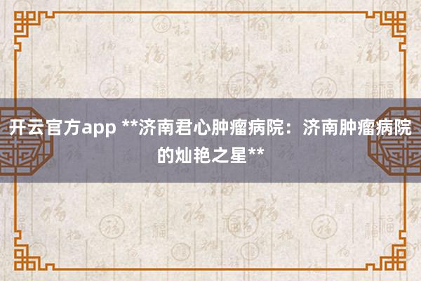 开云官方app **济南君心肿瘤病院：济南肿瘤病院的灿艳之星**