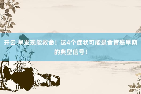 开云 早发现能救命！这4个症状可能是食管癌早期的典型信号！